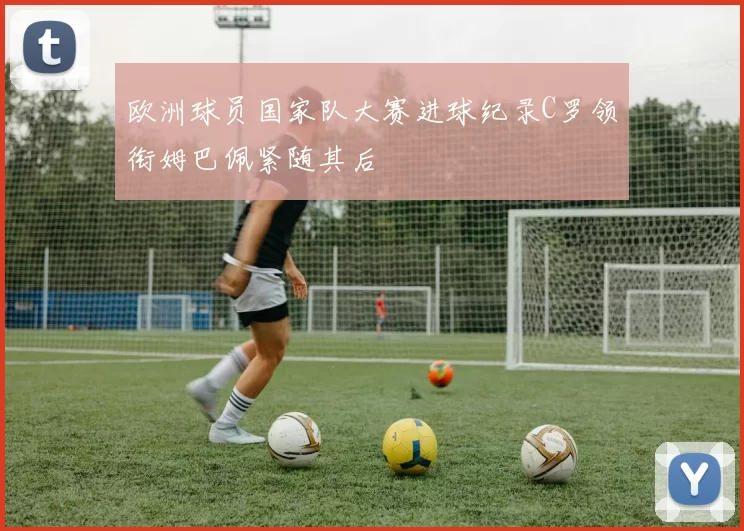 欧洲球员国家队大赛进球纪录C罗领衔姆巴佩紧随其后