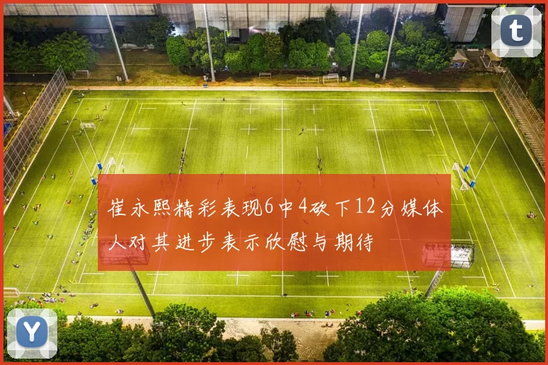 崔永熙精彩表现6中4砍下12分媒体人对其进步表示欣慰与期待