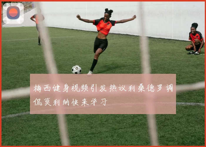梅西健身视频引发热议利桑德罗调侃莫利纳快来学习
