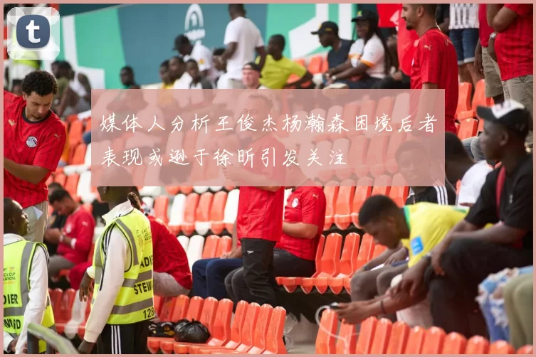 媒体人分析王俊杰杨瀚森困境后者表现或逊于徐昕引发关注