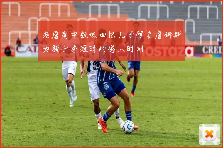 老詹高中教练回忆儿子预言詹姆斯为骑士夺冠时的感人时刻