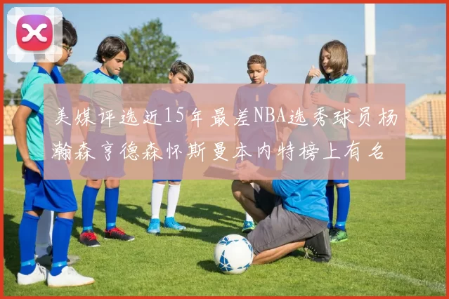 美媒评选近15年最差NBA选秀球员杨瀚森亨德森怀斯曼本内特榜上有名