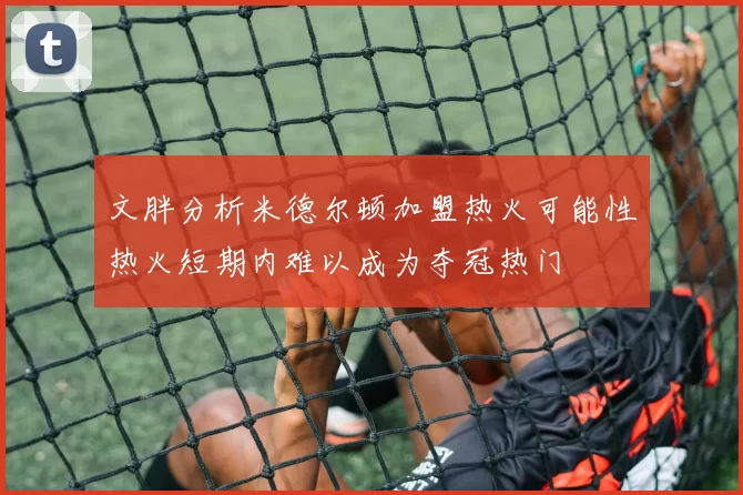 文胖分析米德尔顿加盟热火可能性热火短期内难以成为夺冠热门