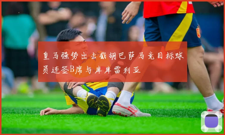 皇马强势出击截胡巴萨马竞目标球员连签B席与库库雷利亚