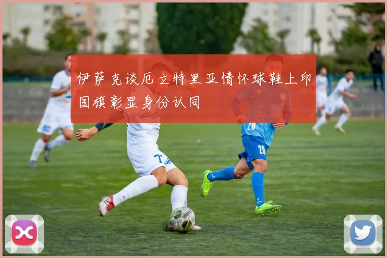 伊萨克谈厄立特里亚情怀球鞋上印国旗彰显身份认同