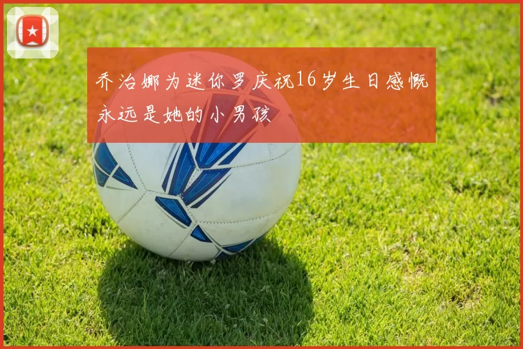 乔治娜为迷你罗庆祝16岁生日感慨永远是她的小男孩