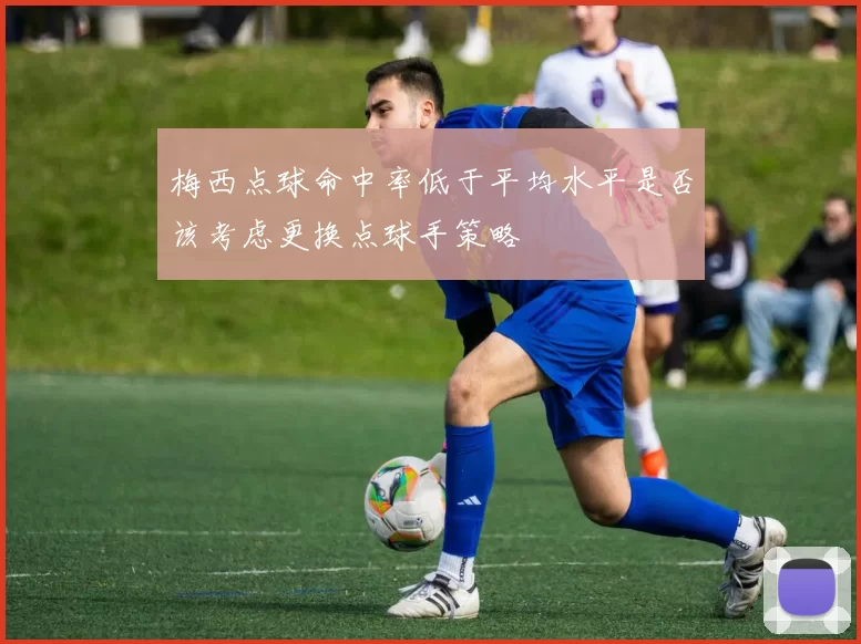 梅西点球命中率低于平均水平是否该考虑更换点球手策略